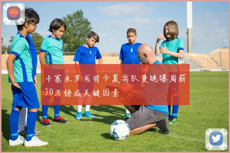 卡塞米罗或将今夏离队曼晚曝周薪30万镑成关键因素