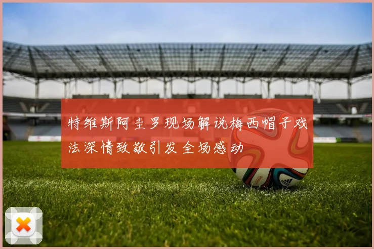 特维斯阿圭罗现场解说梅西帽子戏法深情致敬引发全场感动