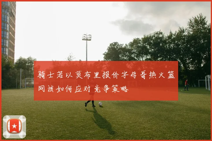 骑士若以莫布里报价字母哥热火篮网该如何应对竞争策略