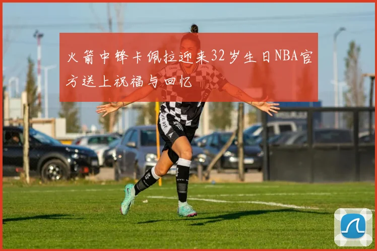 火箭中锋卡佩拉迎来32岁生日NBA官方送上祝福与回忆