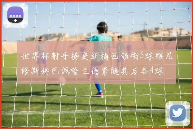 世界杯射手榜更新梅西领衔5球维尼修斯姆巴佩哈兰德紧随其后各4球