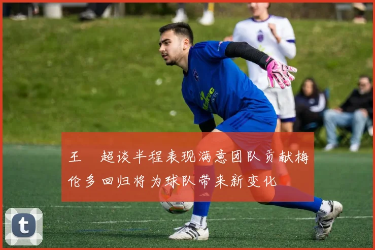 王燊超谈半程表现满意团队贡献梅伦多回归将为球队带来新变化