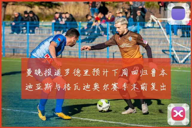曼晚报道罗德里预计下周回归鲁本迪亚斯与格瓦迪奥尔赛季末前复出