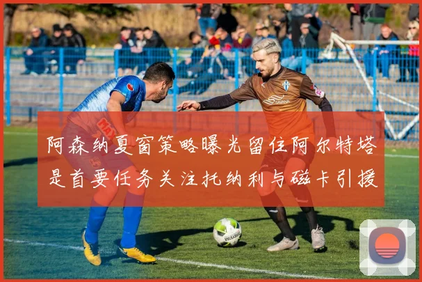阿森纳夏窗策略曝光留住阿尔特塔是首要任务关注托纳利与磁卡引援动态