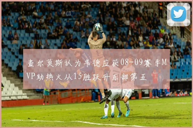 查尔莫斯认为韦德应获08-09赛季MVP助热火从15胜跃升东部第五
