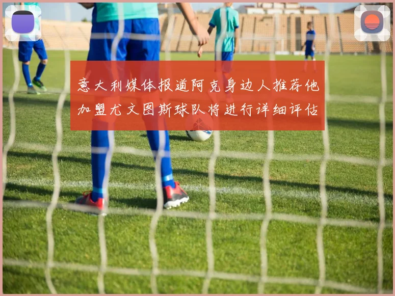 意大利媒体报道阿克身边人推荐他加盟尤文图斯球队将进行详细评估