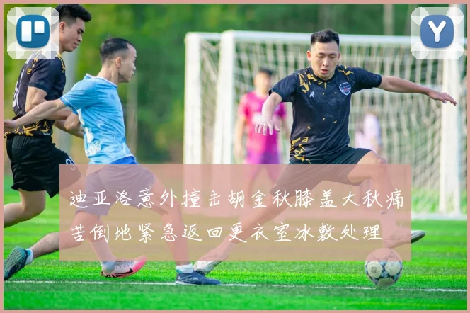 迪亚洛意外撞击胡金秋膝盖大秋痛苦倒地紧急返回更衣室冰敷处理