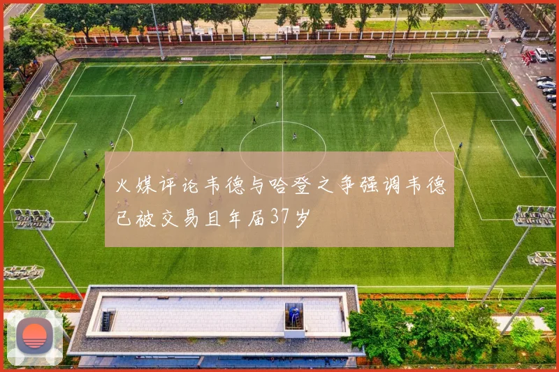 火媒评论韦德与哈登之争强调韦德已被交易且年届37岁