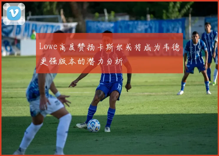 Lowe高度赞扬卡斯尔或将成为韦德更强版本的潜力分析