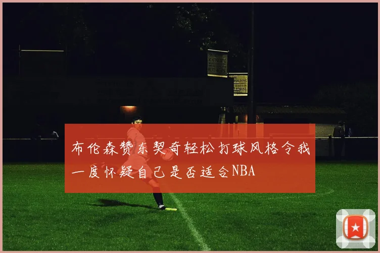 布伦森赞东契奇轻松打球风格令我一度怀疑自己是否适合NBA
