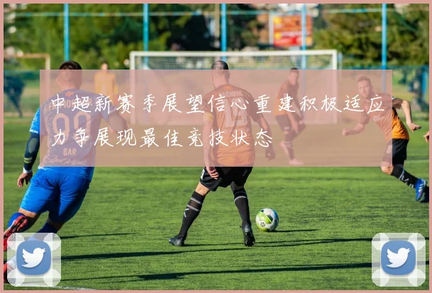 中超新赛季展望信心重建积极适应力争展现最佳竞技状态
