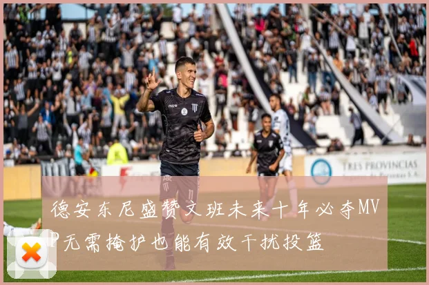 德安东尼盛赞文班未来十年必夺MVP无需掩护也能有效干扰投篮